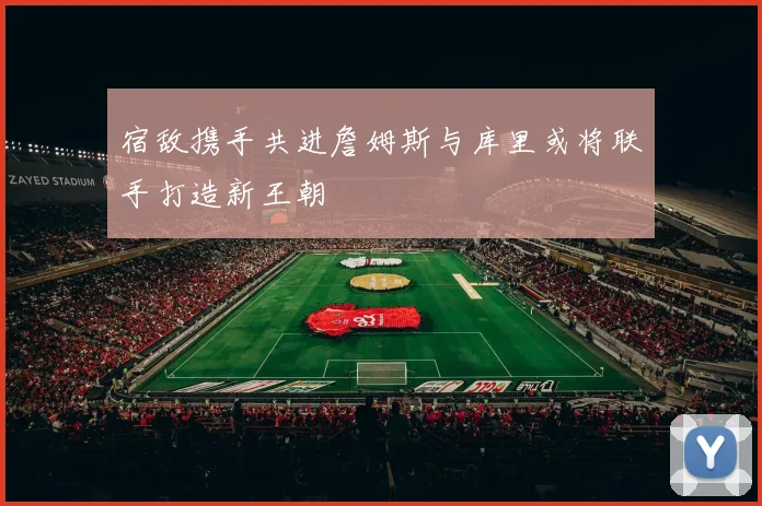 宿敌携手共进詹姆斯与库里或将联手打造新王朝