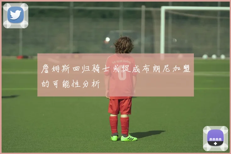 詹姆斯回归骑士或促成布朗尼加盟的可能性分析