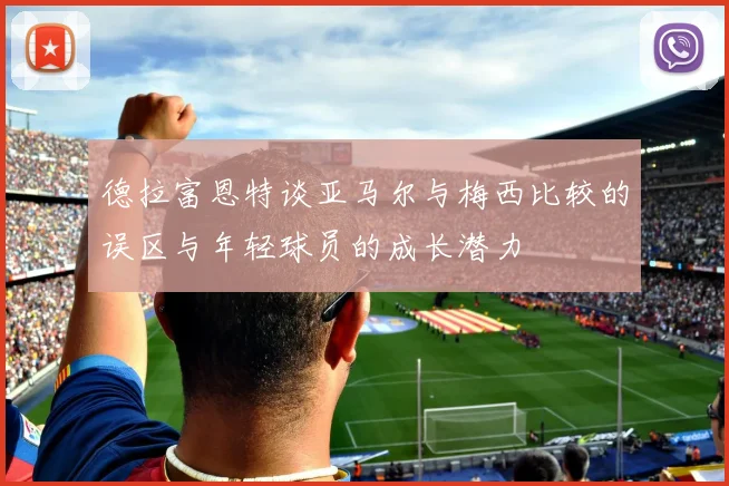 德拉富恩特谈亚马尔与梅西比较的误区与年轻球员的成长潜力