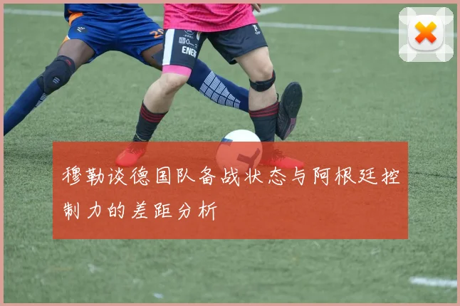 穆勒谈德国队备战状态与阿根廷控制力的差距分析