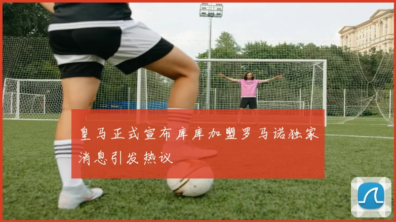 皇马正式宣布库库加盟罗马诺独家消息引发热议