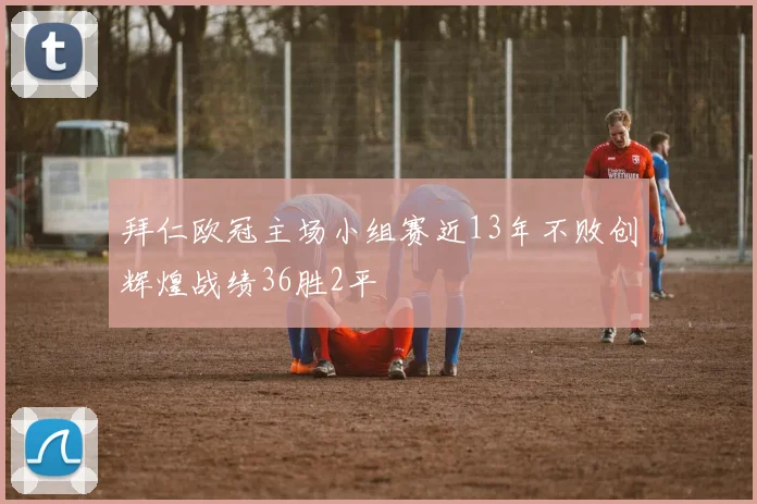拜仁欧冠主场小组赛近13年不败创辉煌战绩36胜2平