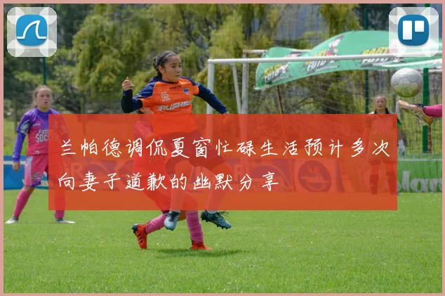 兰帕德调侃夏窗忙碌生活预计多次向妻子道歉的幽默分享