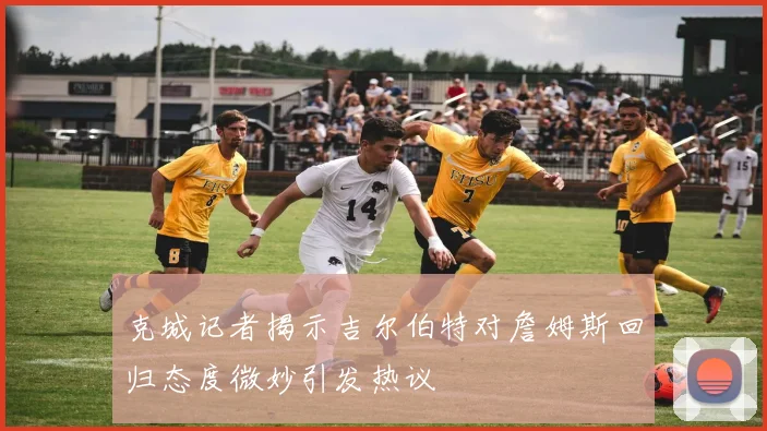 克城记者揭示吉尔伯特对詹姆斯回归态度微妙引发热议