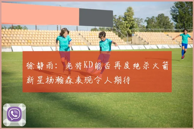 徐静雨：老将KD能否再度绝杀火箭新星杨瀚森表现令人期待