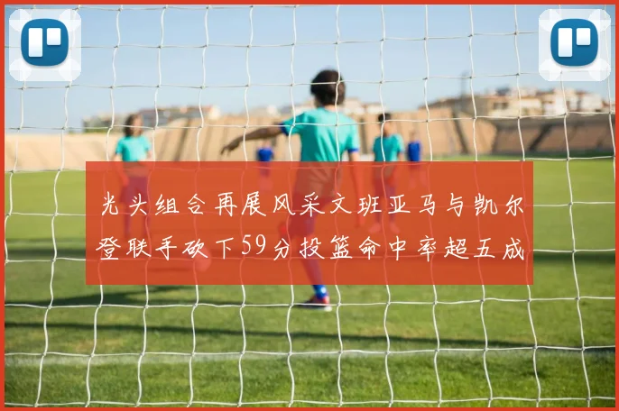 光头组合再展风采文班亚马与凯尔登联手砍下59分投篮命中率超五成