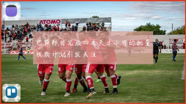 巴萨即将完成四名天才小将的批量收购计划引发关注