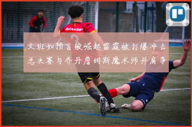文班如预言般崛起雷霆被打爆冲击总决赛与乔丹詹姆斯魔术师并肩争首冠
