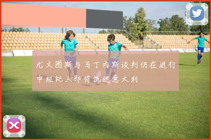 尤文图斯与马丁内斯谈判仍在进行中经纪人即将抵达意大利