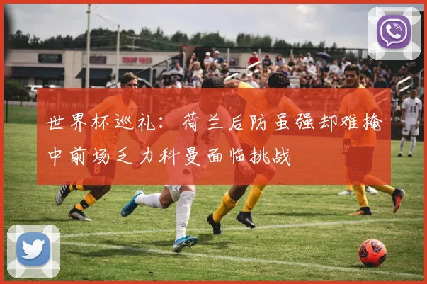 世界杯巡礼：荷兰后防虽强却难掩中前场乏力科曼面临挑战
