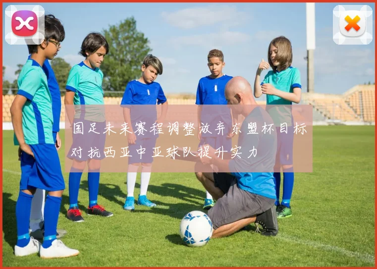 国足未来赛程调整放弃东盟杯目标对抗西亚中亚球队提升实力
