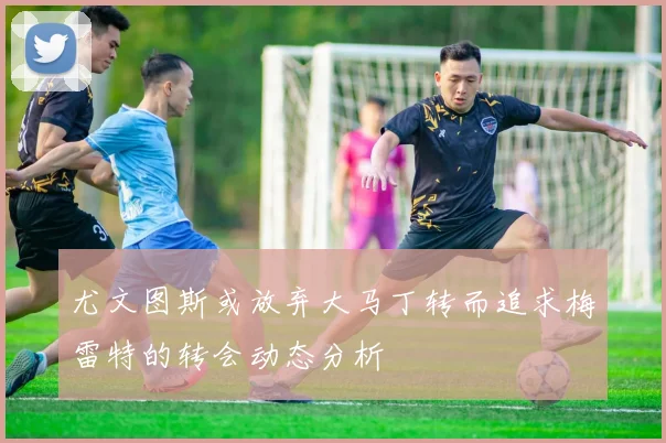 尤文图斯或放弃大马丁转而追求梅雷特的转会动态分析