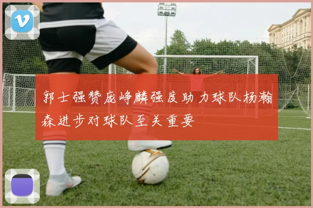 郭士强赞庞峥麟强度助力球队杨瀚森进步对球队至关重要