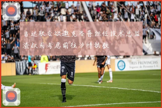 吉达联合欲邀克洛普担任技术总监渣叔或考虑前往沙特执教