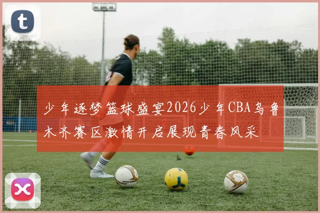 少年逐梦篮球盛宴2026少年CBA乌鲁木齐赛区激情开启展现青春风采