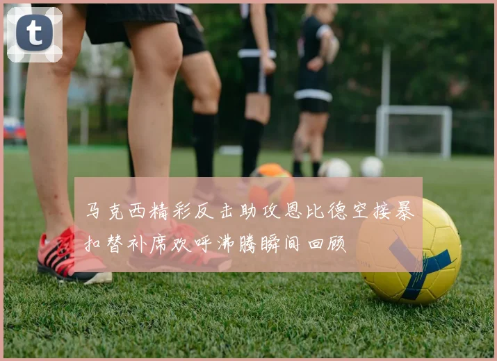 马克西精彩反击助攻恩比德空接暴扣替补席欢呼沸腾瞬间回顾