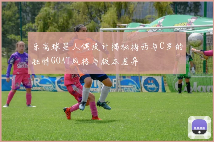 乐高球星人偶设计揭秘梅西与C罗的独特GOAT风格与版本差异