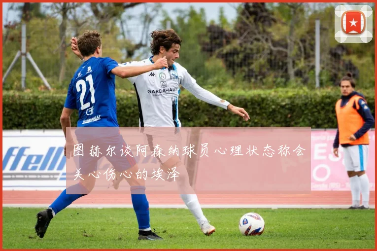图赫尔谈阿森纳球员心理状态称会关心伤心的埃泽