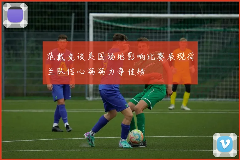 范戴克谈美国场地影响比赛表现荷兰队信心满满力争佳绩