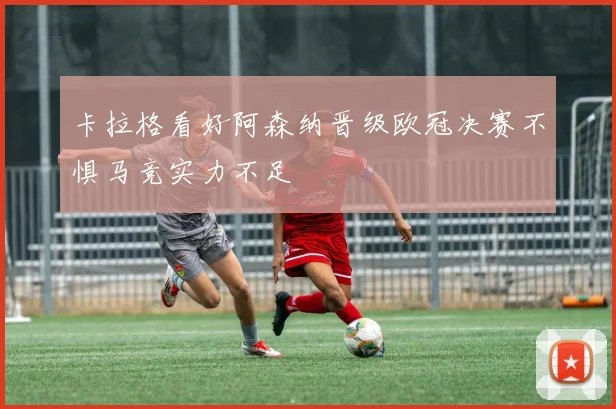 卡拉格看好阿森纳晋级欧冠决赛不惧马竞实力不足