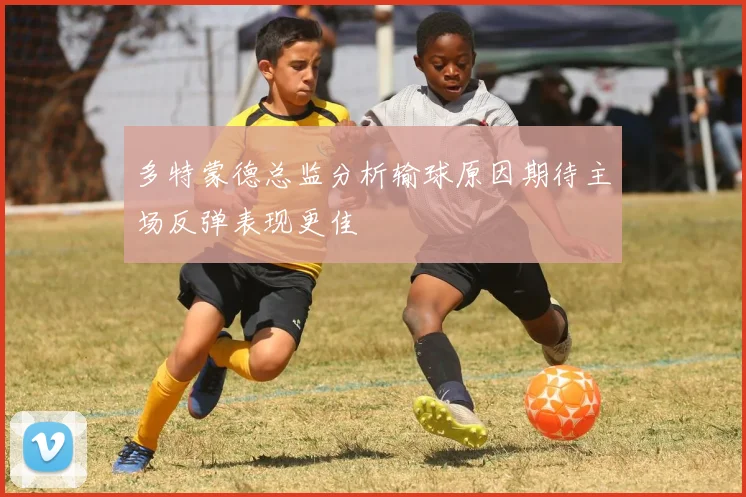 多特蒙德总监分析输球原因期待主场反弹表现更佳