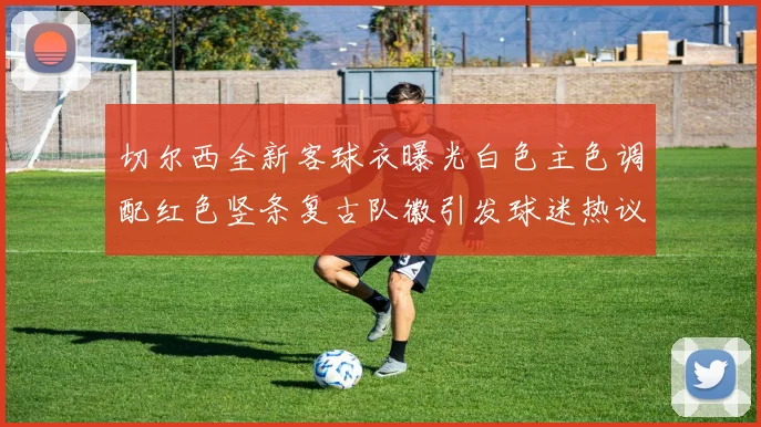切尔西全新客球衣曝光白色主色调配红色竖条复古队徽引发球迷热议