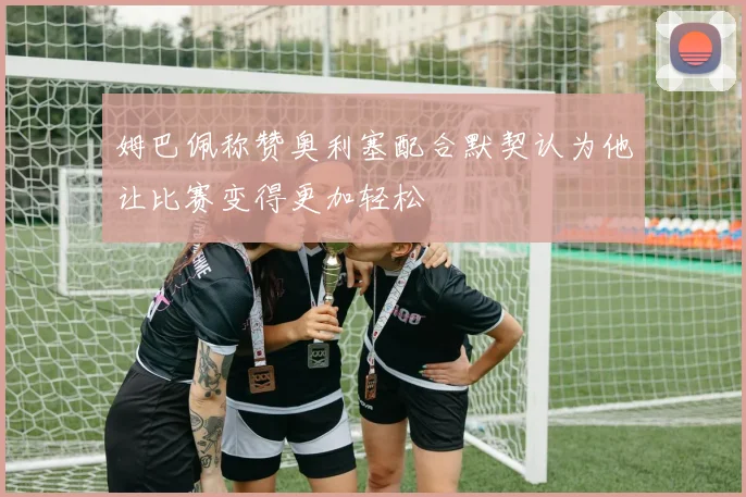 姆巴佩称赞奥利塞配合默契认为他让比赛变得更加轻松