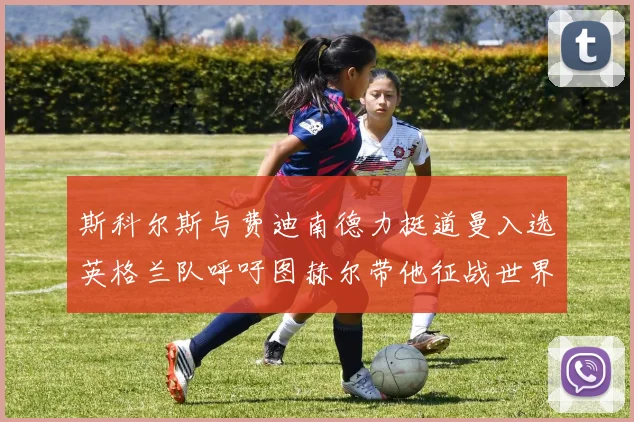 斯科尔斯与费迪南德力挺道曼入选英格兰队呼吁图赫尔带他征战世界杯