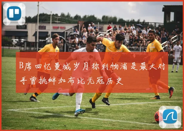 B席回忆曼城岁月称利物浦是最大对手曾挑衅加布比无冠历史