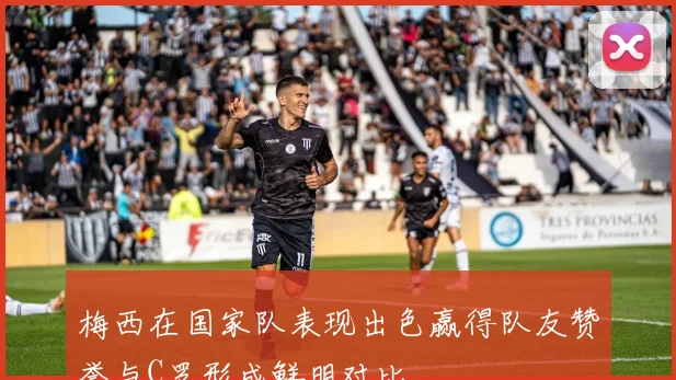 梅西在国家队表现出色赢得队友赞誉与C罗形成鲜明对比