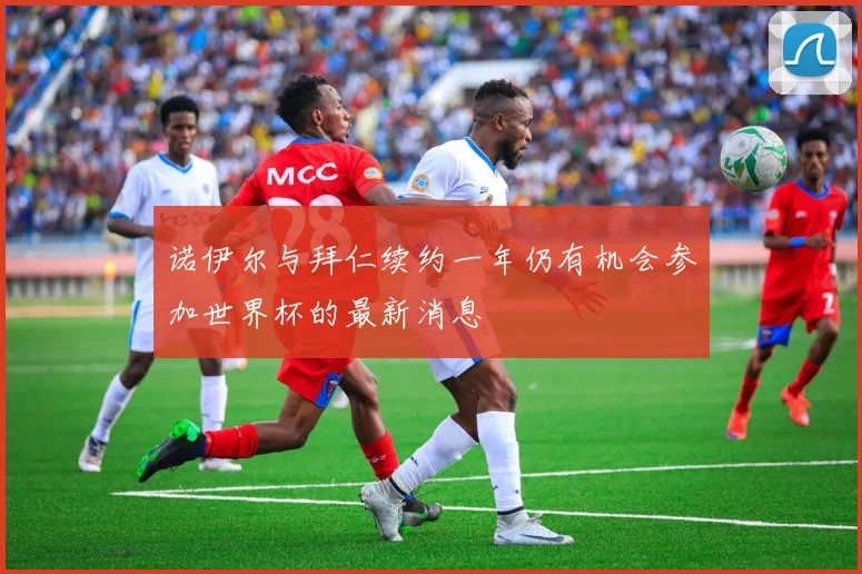 诺伊尔与拜仁续约一年仍有机会参加世界杯的最新消息
