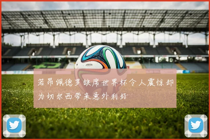 若昂佩德罗缺席世界杯令人震惊却为切尔西带来意外利好