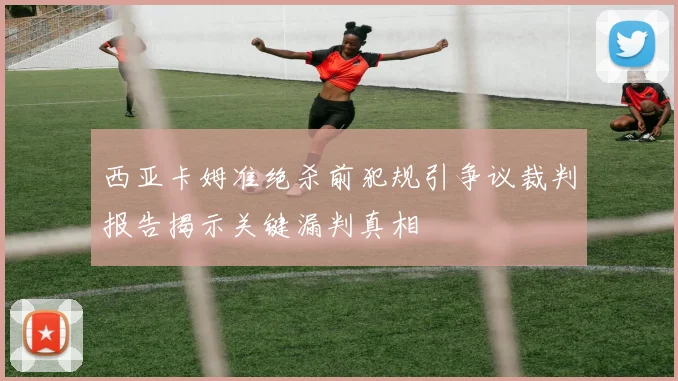 西亚卡姆准绝杀前犯规引争议裁判报告揭示关键漏判真相