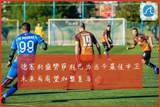 德塞利盛赞萨利巴为当今最佳中卫未来或有望加盟皇马