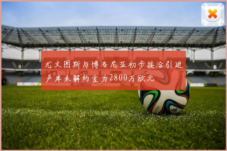 尤文图斯与博洛尼亚初步接洽引进卢库米解约金为2800万欧元