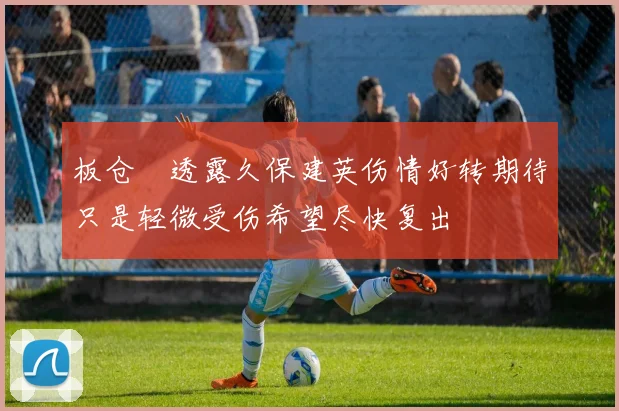 板仓滉透露久保建英伤情好转期待只是轻微受伤希望尽快复出